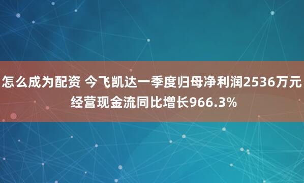 怎么成为配资 今飞凯达一季度归母净利润2536万元 经营现金流同比增长966.3%