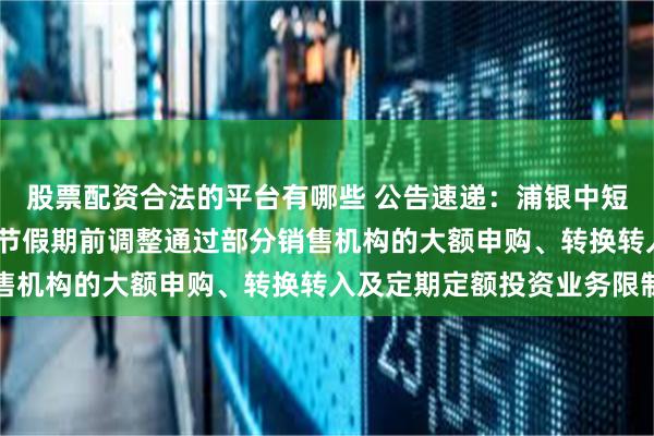 股票配资合法的平台有哪些 公告速递：浦银中短债基金于2025年劳动节假期前调整通过部分销售机构的大额申购、转换转入及定期定额投资业务限制
