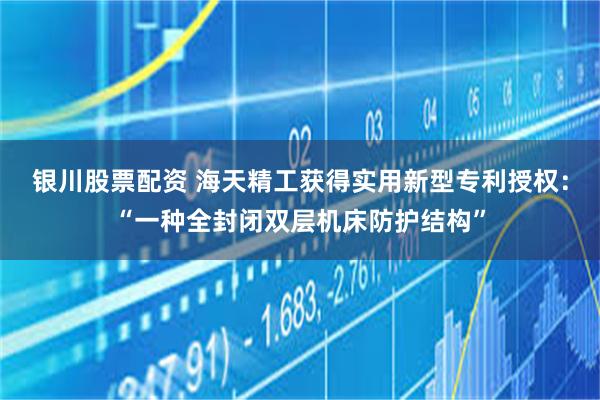 银川股票配资 海天精工获得实用新型专利授权：“一种全封闭双层机床防护结构”