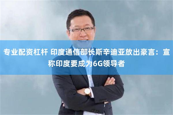 专业配资杠杆 印度通信部长斯辛迪亚放出豪言：宣称印度要成为6G领导者
