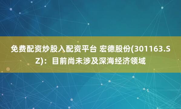 免费配资炒股入配资平台 宏德股份(301163.SZ)：目前尚未涉及深海经济领域