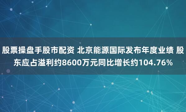 股票操盘手股市配资 北京能源国际发布年度业绩 股东应占溢利约8600万元同比增长约104.76%