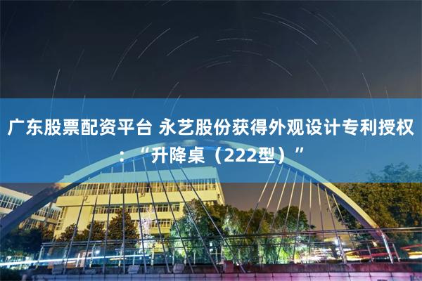 广东股票配资平台 永艺股份获得外观设计专利授权：“升降桌（222型）”