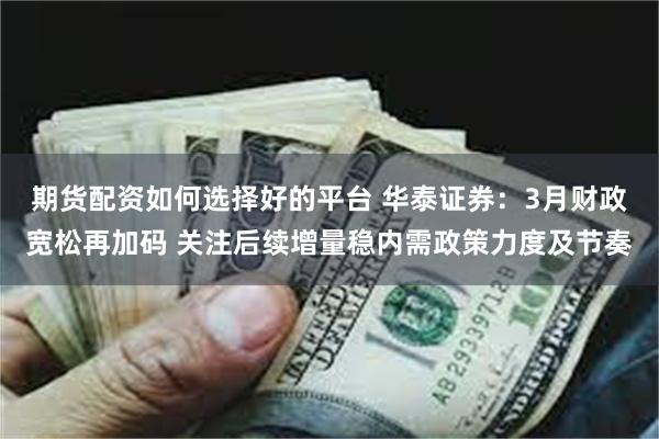 期货配资如何选择好的平台 华泰证券：3月财政宽松再加码 关注后续增量稳内需政策力度及节奏