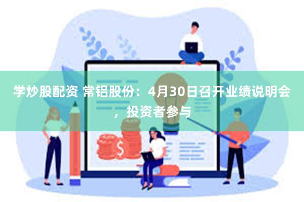 学炒股配资 常铝股份：4月30日召开业绩说明会，投资者参与
