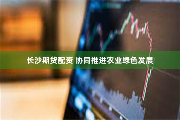 长沙期货配资 协同推进农业绿色发展