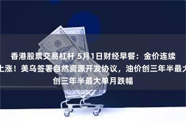 香港股票交易杠杆 5月1日财经早餐：金价连续第四个月上涨！美乌签署自然资源开发协议，油价创三年半最大单月跌幅