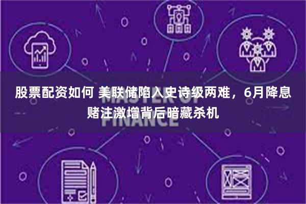 股票配资如何 美联储陷入史诗级两难，6月降息赌注激增背后暗藏杀机