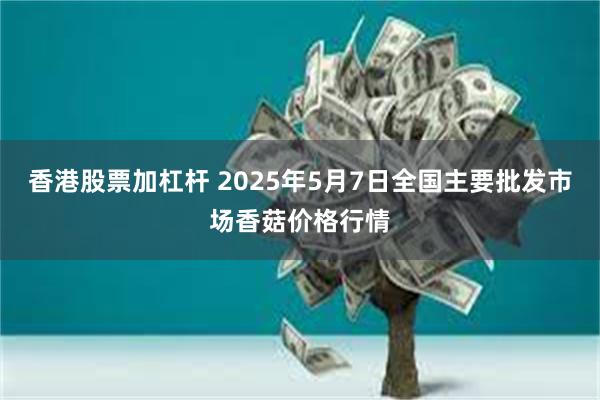 香港股票加杠杆 2025年5月7日全国主要批发市场香菇价格行情