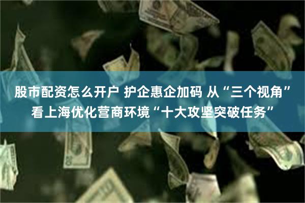 股市配资怎么开户 护企惠企加码 从“三个视角”看上海优化营商环境“十大攻坚突破任务”