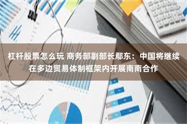 杠杆股票怎么玩 商务部副部长鄢东：中国将继续在多边贸易体制框架内开展南南合作