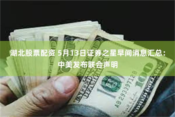 湖北股票配资 5月13日证券之星早间消息汇总：中美发布联合声明
