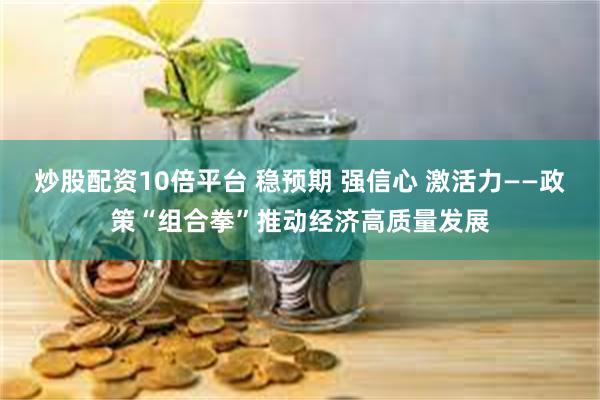 炒股配资10倍平台 稳预期 强信心 激活力——政策“组合拳”推动经济高质量发展
