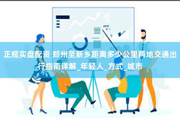 正规实盘配资 郑州至新乡距离多少公里两地交通出行指南详解_年轻人_方式_城市