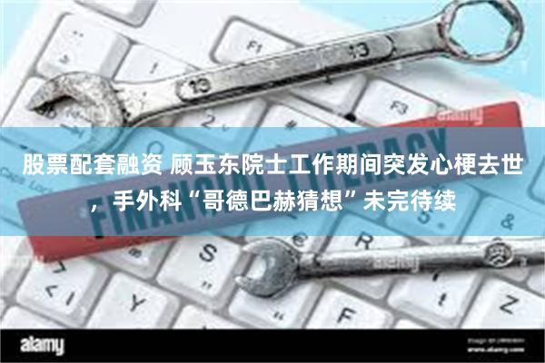 股票配套融资 顾玉东院士工作期间突发心梗去世，手外科“哥德巴赫猜想”未完待续
