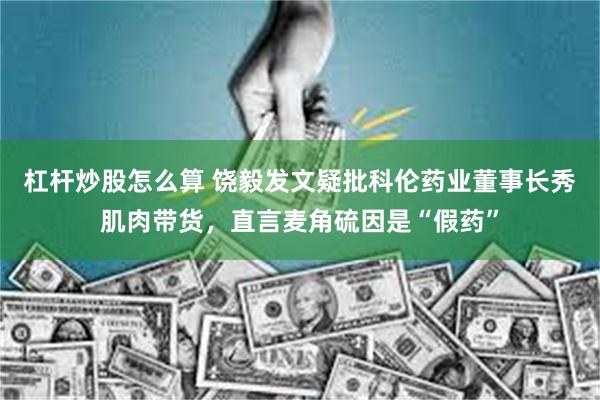 杠杆炒股怎么算 饶毅发文疑批科伦药业董事长秀肌肉带货，直言麦角硫因是“假药”