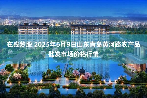在线炒股 2025年6月9日山东青岛黄河路农产品批发市场价格行情