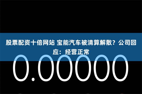 股票配资十倍网站 宝能汽车被清算解散？公司回应：经营正常