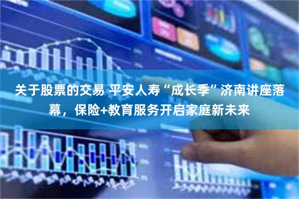 关于股票的交易 平安人寿“成长季”济南讲座落幕，保险+教育服务开启家庭新未来
