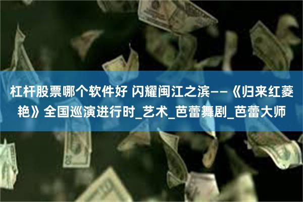 杠杆股票哪个软件好 闪耀闽江之滨——《归来红菱艳》全国巡演进行时_艺术_芭蕾舞剧_芭蕾大师