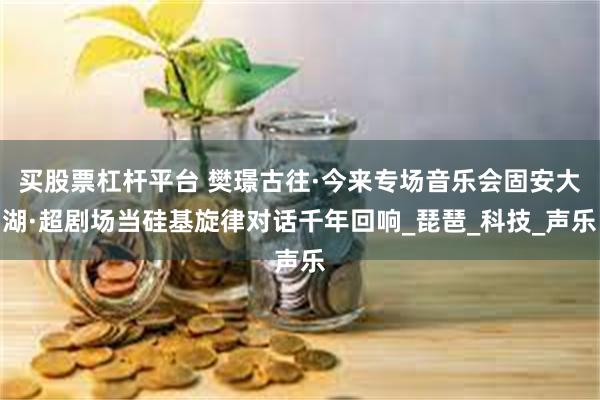 买股票杠杆平台 樊璟古往·今来专场音乐会固安大湖·超剧场当硅基旋律对话千年回响_琵琶_科技_声乐
