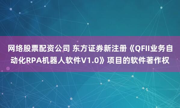 网络股票配资公司 东方证券新注册《QFII业务自动化RPA机器人软件V1.0》项目的软件著作权