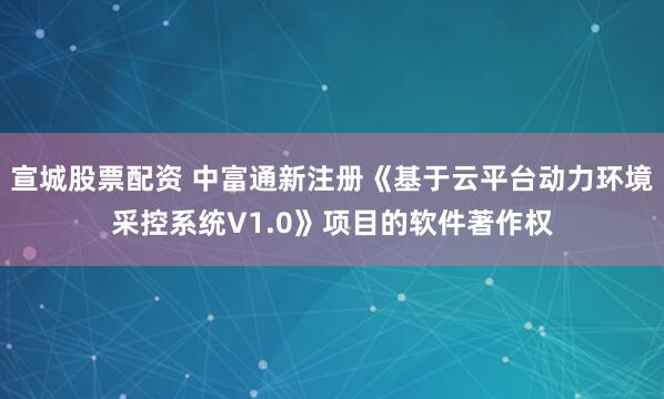 宣城股票配资 中富通新注册《基于云平台动力环境采控系统V1.0》项目的软件著作权